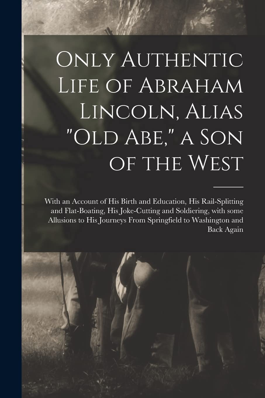 Only Authentic Life of Abraham Lincoln, Alias Old Abe, a Son of the West: With an Account of His Birth and Education, His Rail-splitting and ... to His Journeys From Springfield To... Politics & History