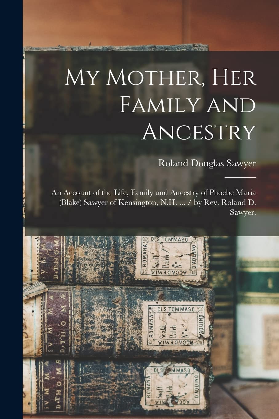 My Mother, Her Family and Ancestry: an Account of the Life, Family and Ancestry of Phoebe Maria (Blake) Sawyer of Kensington, N.H. ... / by Rev. Roland D. Sawyer. Reference Books
