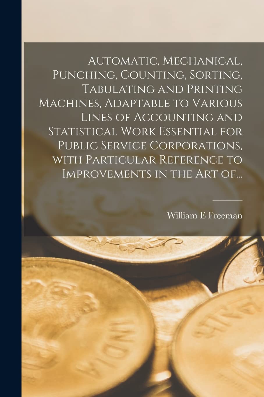 Automatic, Mechanical, Punching, Counting, Sorting, Tabulating and Printing Machines, Adaptable to Various Lines of Accounting and Statistical Work ... Reference to Improvements in the Art Of... Business, Finance & Career