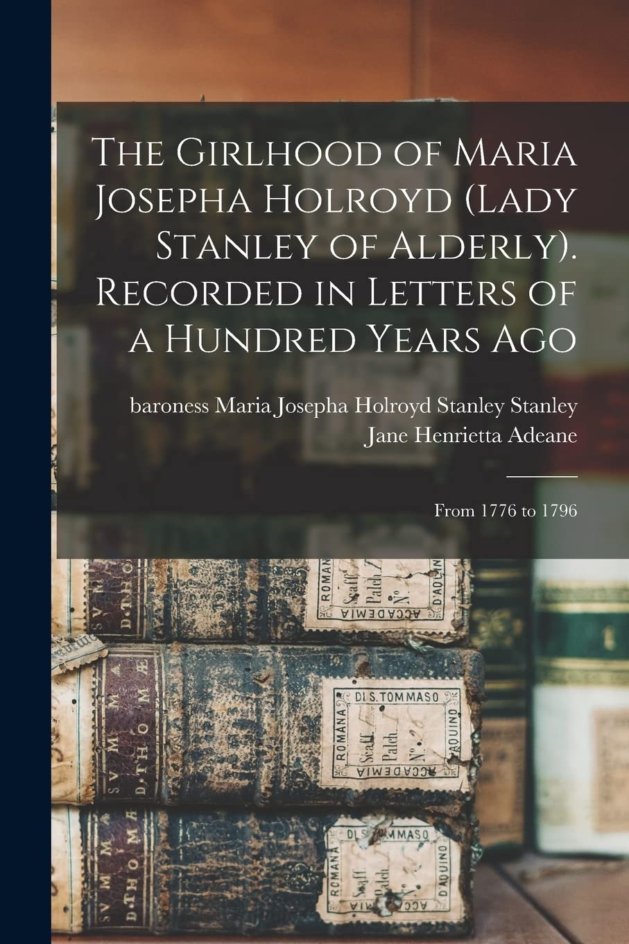 The Girlhood of Maria Josepha Holroyd (Lady Stanley of Alderly). Recorded in Letters of a Hundred Years Ago: From 1776 to 1796 Essays & Short Stories