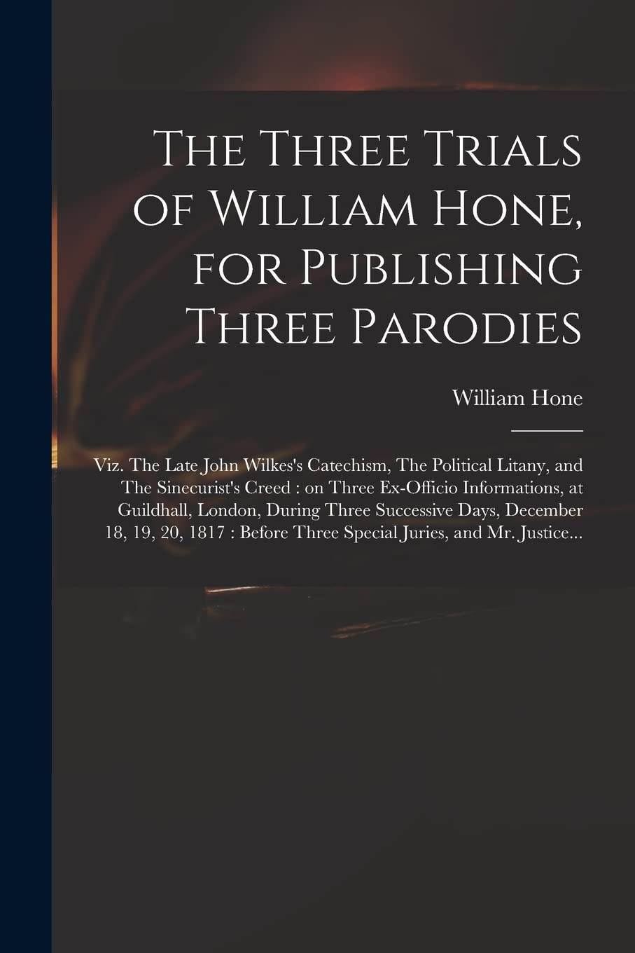 The Three Trials of William Hone, for Publishing Three Parodies: Viz. The Late John Wilkes's Catechism, The Political Litany, and The Sinecurist's ... During Three Successive Days, December... Law