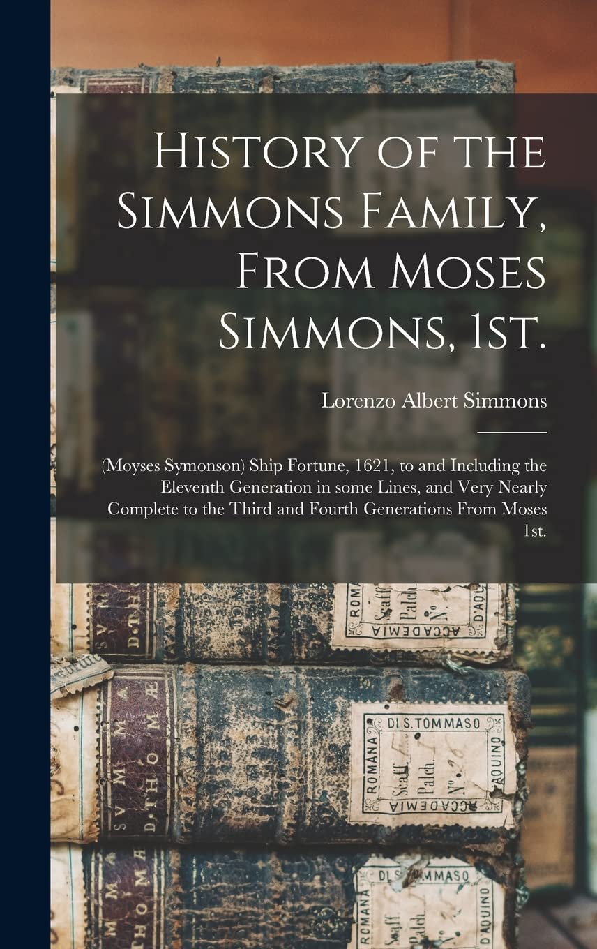 History of the Simmons Family, From Moses Simmons, 1st.: (Moyses Symonson) Ship Fortune, 1621, to and Including the Eleventh Generation in Some Lines, ... Third and Fourth Generations From Moses 1st. Reference Books