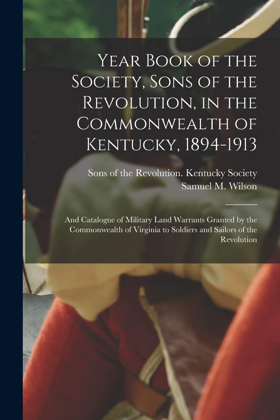 Year Book of the Society, Sons of the Revolution, in the Commonwealth of Kentucky, 1894-1913: and Catalogue of Military Land Warrants Granted by the ... to Soldiers and Sailors of the Revolution Politics & History