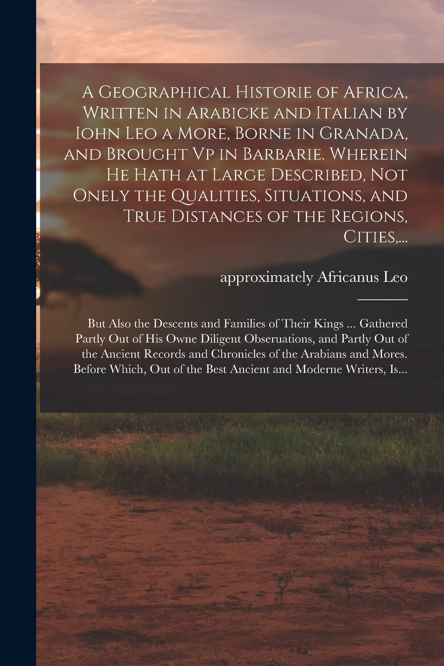 A Geographical Historie of Africa, Written in Arabicke and Italian by Iohn Leo a More, Borne in Granada, and Brought Vp in Barbarie. Wherein He Hath ... True Distances of the Regions, Cities, ... Politics & History