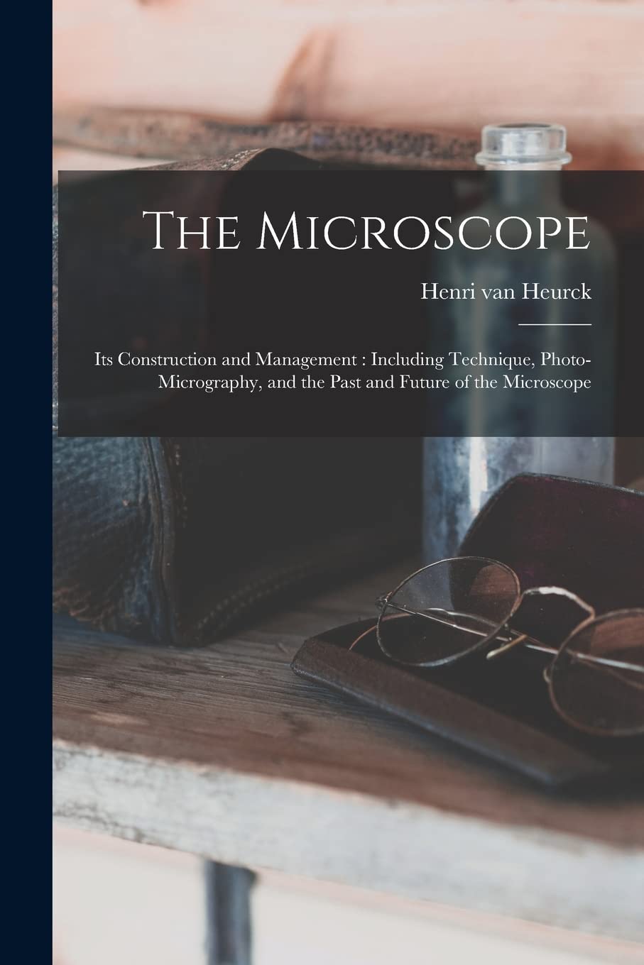 The Microscope: Its Construction and Management: Including Technique, Photo-micrography, and the Past and Future of the Microscope Business & Technology