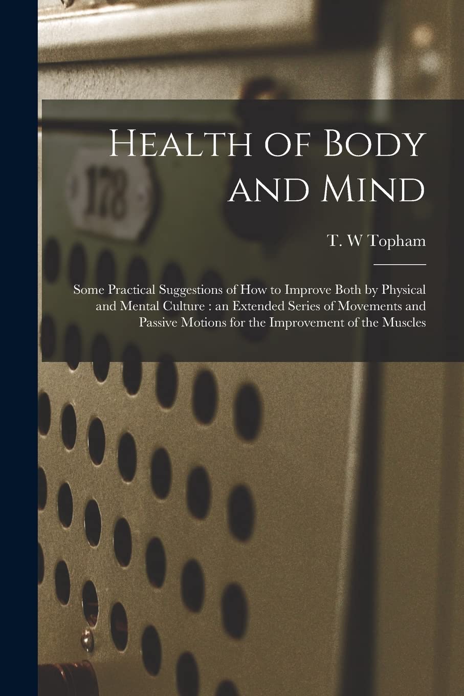 Health of Body and Mind: Some Practical Suggestions of How to Improve Both by Physical and Mental Culture: an Extended Series of Movements and Passive Motions for the Improvement of the Muscles Leisure & Fun