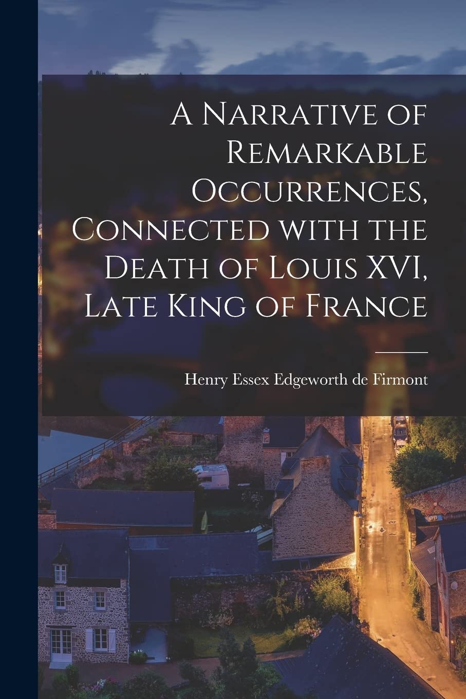A Narrative of Remarkable Occurrences, Connected With the Death of Louis XVI, Late King of France Politics & History