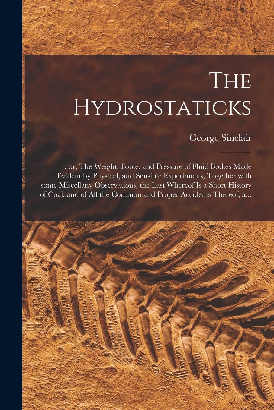 The Hydrostaticks;: or, The Weight, Force, and Pressure of Fluid Bodies Made Evident by Physical, and Sensible Experiments, Together With Some ... of Coal, and of All the Common and Proper... Business & Technology
