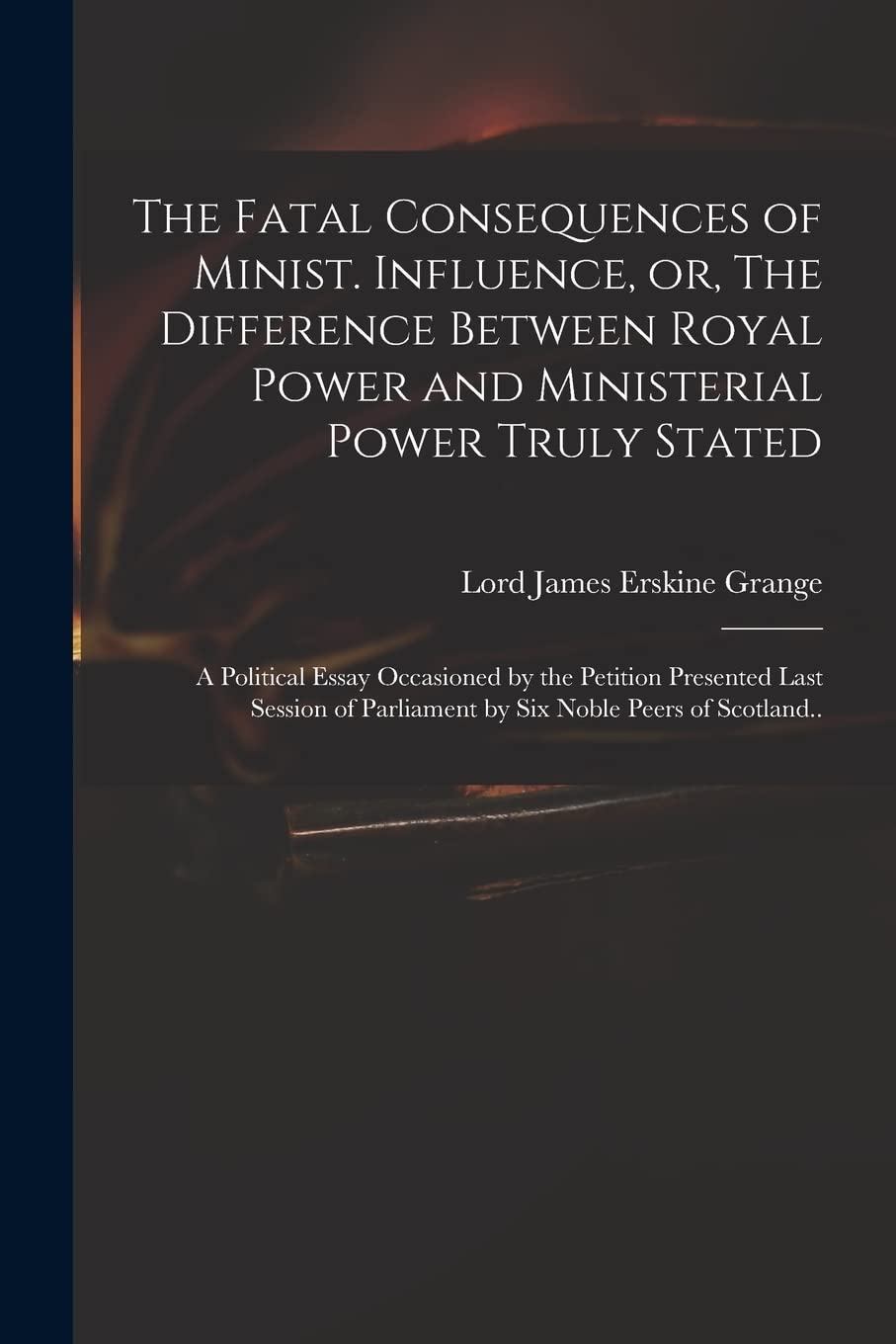 The Fatal Consequences of Minist. Influence, or, The Difference Between Royal Power and Ministerial Power Truly Stated: a Political Essay Occasioned ... Parliament by Six Noble Peers of Scotland.. Social Sciences