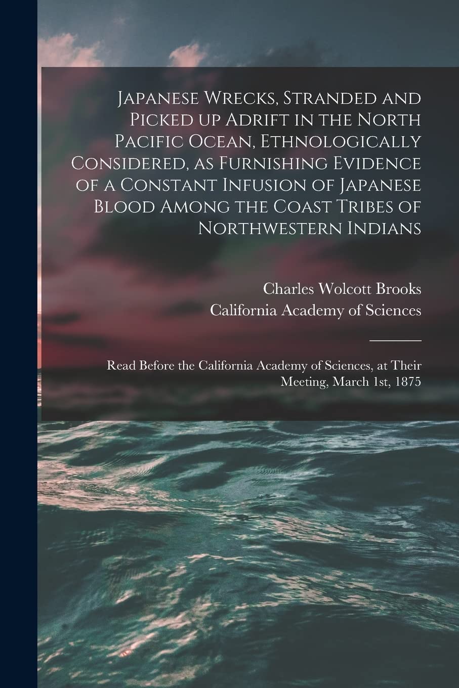 Japanese Wrecks, Stranded and Picked up Adrift in the North Pacific Ocean, Ethnologically Considered, as Furnishing Evidence of a Constant Infusion of ... Indians : Read Before The... Geology & Geography