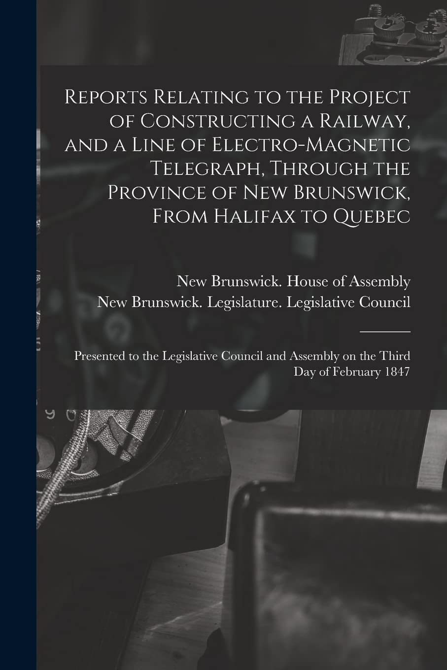 Reports Relating to the Project of Constructing a Railway, and a Line of Electro-magnetic Telegraph, Through the Province of New Brunswick, From ... Council and Assembly on the Third Day Of... Business & Technology