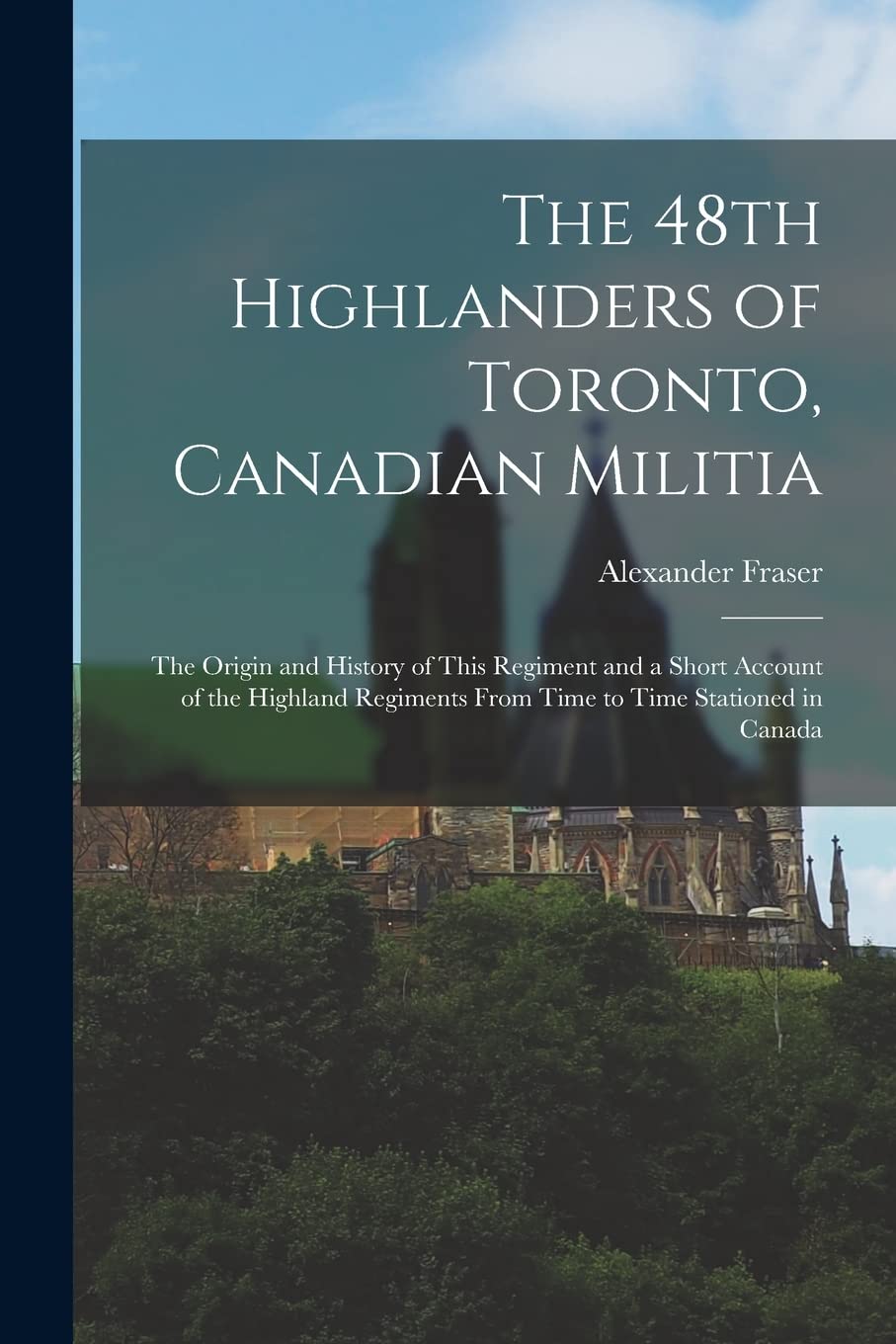 The 48th Highlanders of Toronto, Canadian Militia : the Origin and History of This Regiment and a Short Account of the Highland Regiments From Time to Time Stationed in Canada Politics & History