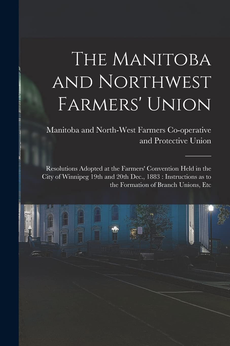 The Manitoba and Northwest Farmers' Union : Resolutions Adopted at the Farmers' Convention Held in the City of Winnipeg 19th and 20th Dec., ... as to the Formation of Branch Unions, Etc Politics & History