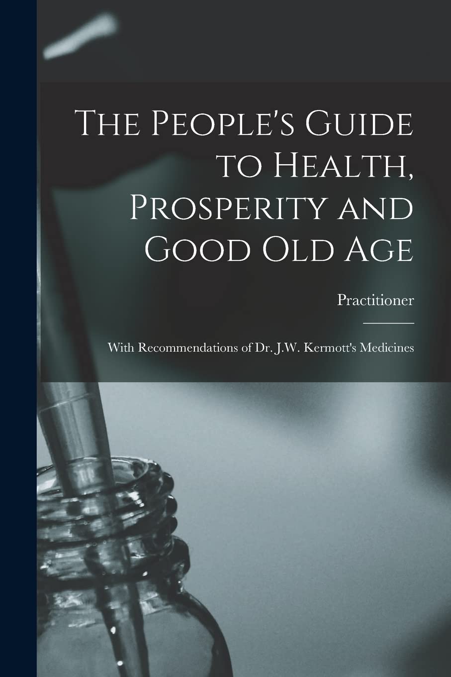The People's Guide to Health, Prosperity and Good Old Age : With Recommendations of Dr. J.W. Kermott's Medicines Medicine