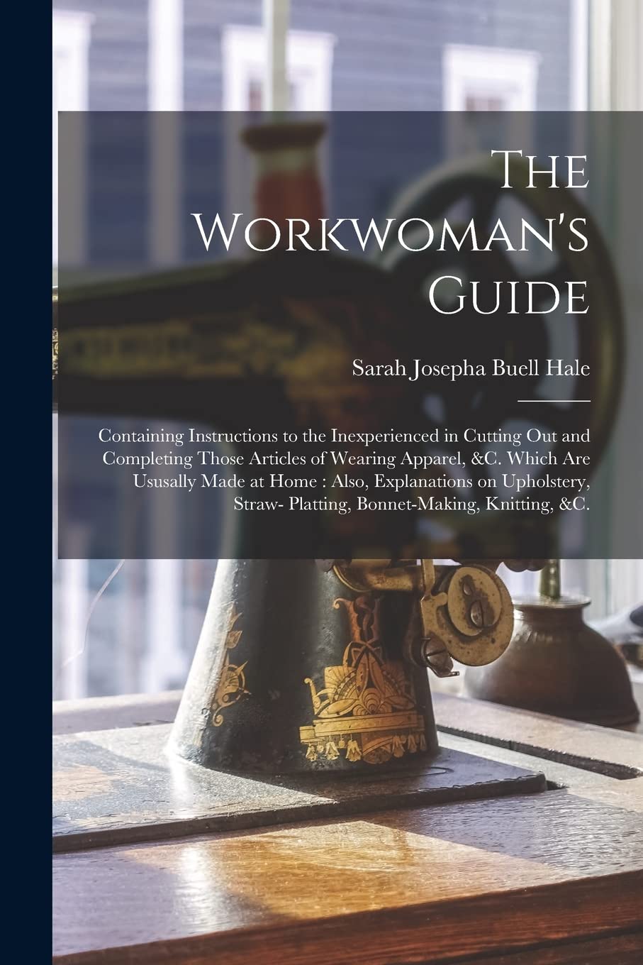 The Workwoman's Guide: Containing Instructions to the Inexperienced in Cutting out and Completing Those Articles of Wearing Apparel, &c. Which Are ... Straw- Platting, Bonnet-making, Knitting, &c. Hobbies & Crafts