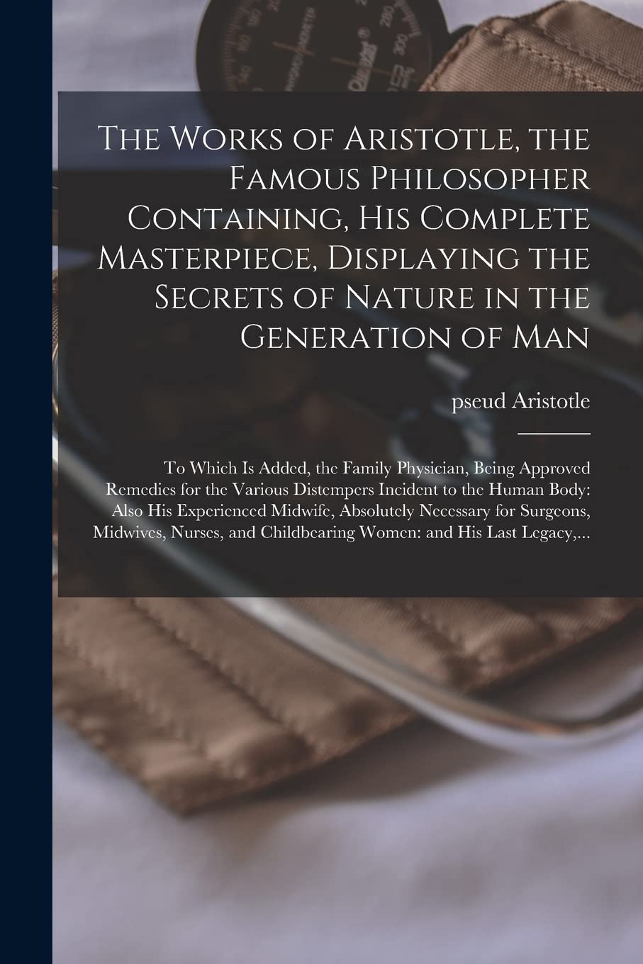 The Works of Aristotle, the Famous Philosopher Containing, His Complete Masterpiece, Displaying the Secrets of Nature in the Generation of Man: to ... for the Various Distempers Incident to The... Medicine