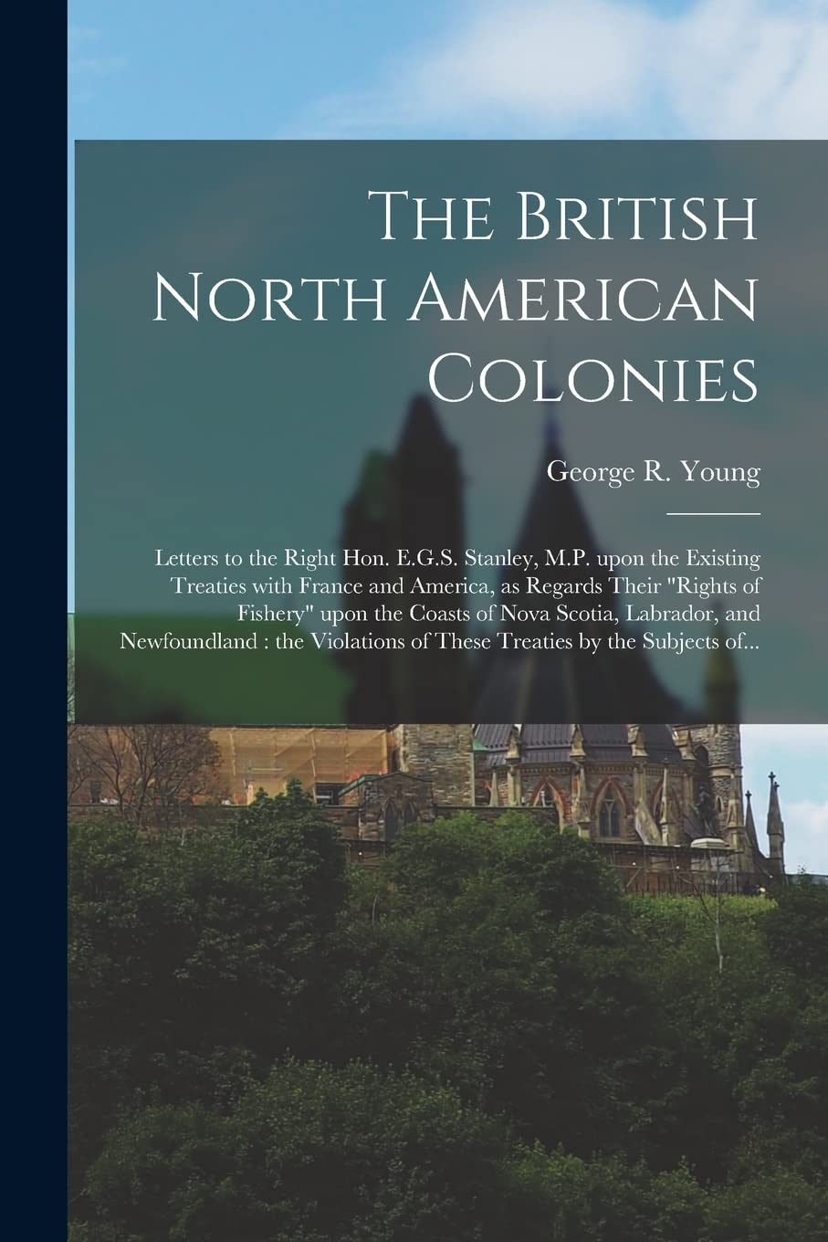 The British North American Colonies : Letters to the Right Hon. E.G.S. Stanley, M.P. Upon the Existing Treaties With France and America, as ... Scotia, Labrador, and Newfoundland: The... Politics & History