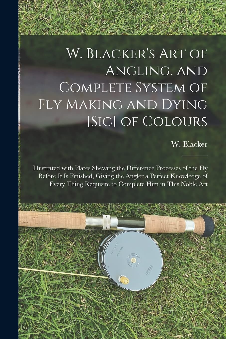 W. Blacker's Art of Angling, and Complete System of Fly Making and Dying of Colours: Illustrated With Plates Shewing the Difference Processes of ... Knowledge of Every Thing Requisite To... Leisure & Fun