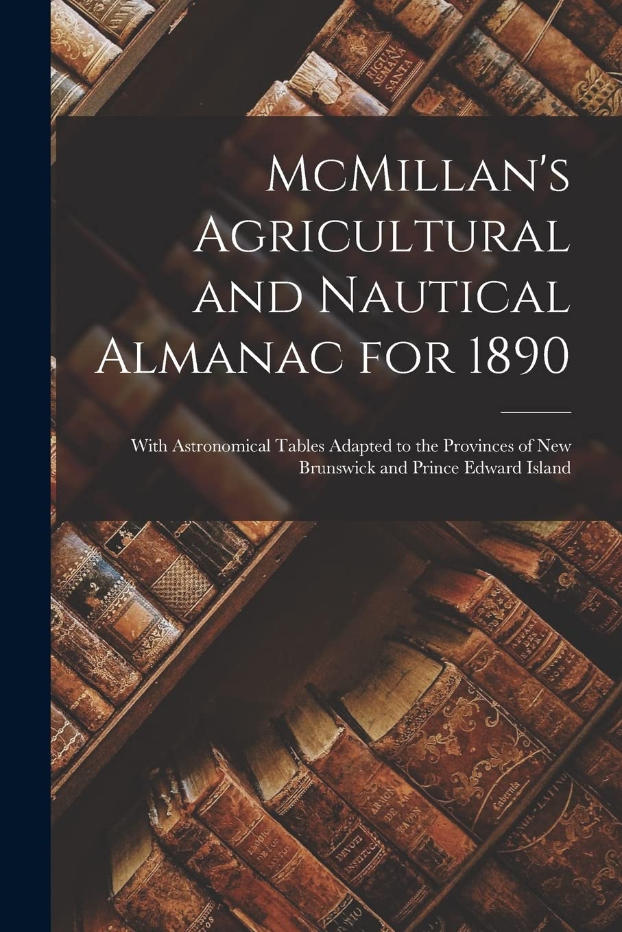 McMillan's Agricultural and Nautical Almanac for 1890 : With Astronomical Tables Adapted to the Provinces of New Brunswick and Prince Edward Island Reference Books