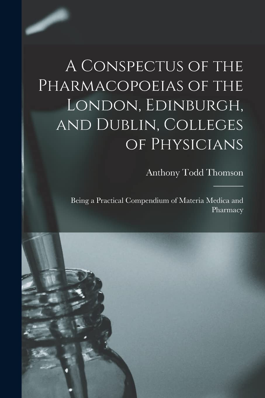 A Conspectus of the Pharmacopoeias of the London, Edinburgh, and Dublin, Colleges of Physicians: Being a Practical Compendium of Materia Medica and Pharmacy Medicine