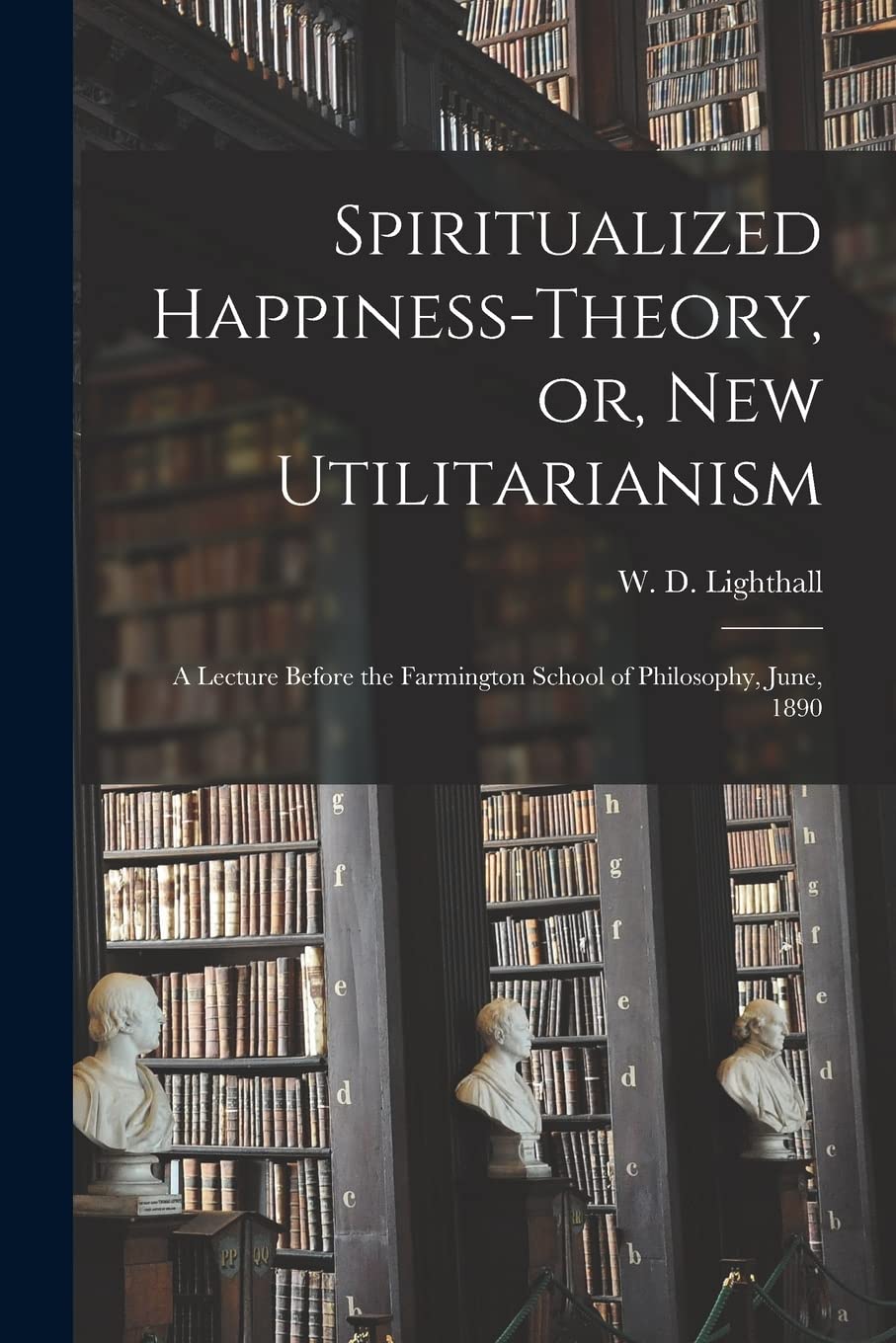 Spiritualized Happiness-theory, or, New Utilitarianism : a Lecture Before the Farmington School of Philosophy, June, 1890 Philosophy