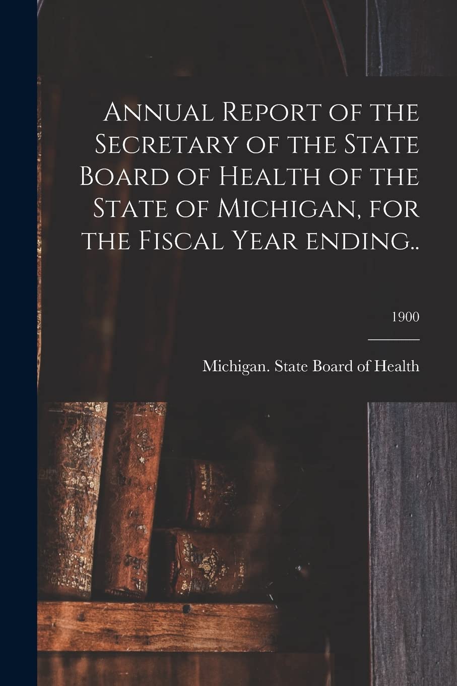 Annual Report of the Secretary of the State Board of Health of the State of Michigan, for the Fiscal Year Ending..; 1900 Medicine
