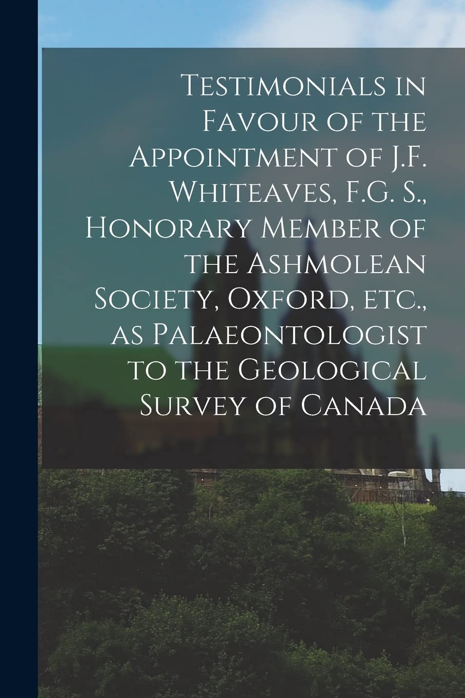 Testimonials in Favour of the Appointment of J.F. Whiteaves, F.G. S., Honorary Member of the Ashmolean Society, Oxford, Etc., as Palaeontologist to the Geological Survey of Canada Politics & History
