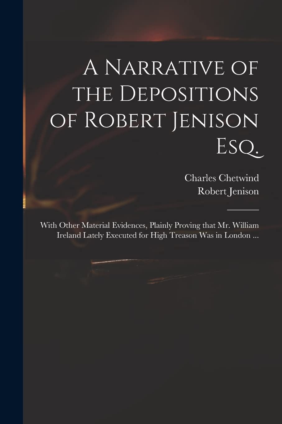 A Narrative of the Depositions of Robert Jenison Esq.: With Other Material Evidences, Plainly Proving That Mr. William Ireland Lately Executed for High Treason Was in London ... book