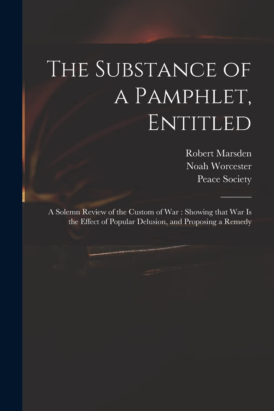 The Substance of a Pamphlet, Entitled: A Solemn Review of the Custom of War: Showing That War is the Effect of Popular Delusion, and Proposing a Remedy Law