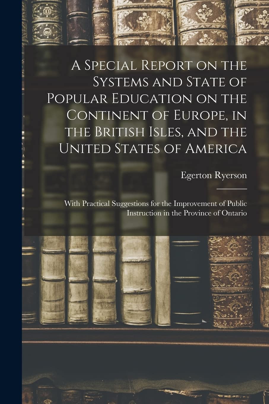 A Special Report on the Systems and State of Popular Education on the Continent of Europe, in the British Isles, and the United States of America ... Public Instruction in the Province of Ontario Education & Training