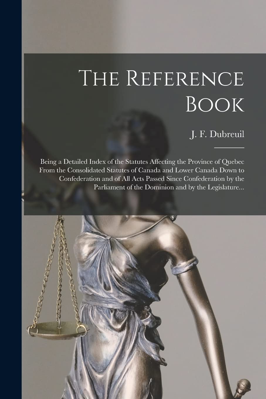 The Reference Book : Being a Detailed Index of the Statutes Affecting the Province of Quebec From the Consolidated Statutes of Canada and ... Confederation by the Parliament of The... Law
