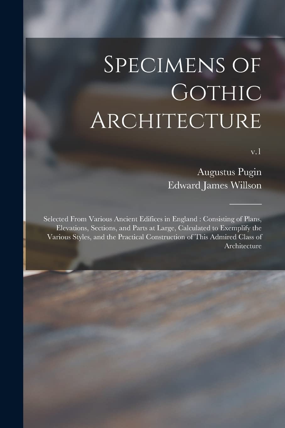 Specimens of Gothic Architecture: Selected From Various Ancient Edifices in England: Consisting of Plans, Elevations, Sections, and Parts at Large, ... Construction of This Admired Class Of...; v.1 Architecture