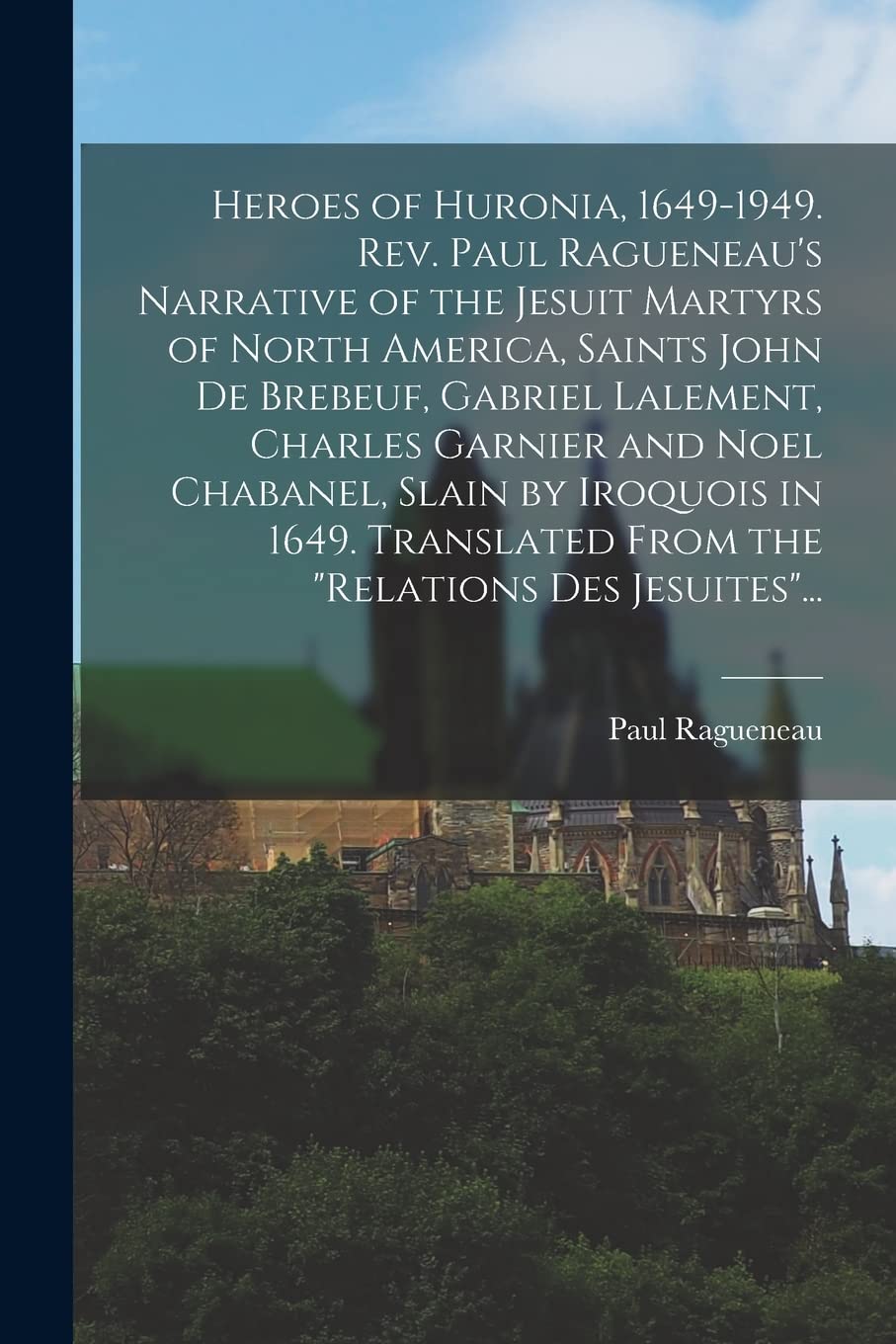 Heroes of Huronia, 1649-1949. Rev. Paul Ragueneau's Narrative of the Jesuit Martyrs of North America, Saints John De Brebeuf, Gabriel Lalement, ... From the "Relations Des Jesuites"... Politics & History