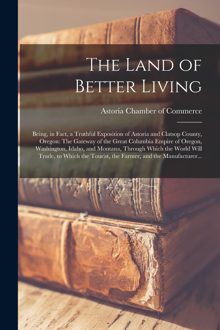 The Land of Better Living: Being, in Fact, a Truthful Exposition of Astoria and Clatsop County, Oregon: The Gateway of the Great Columbia Empire of ... Will Trade, to Which the Tourist, The... Business, Finance & Career
