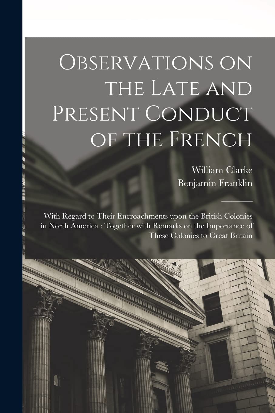 Observations on the Late and Present Conduct of the French : With Regard to Their Encroachments Upon the British Colonies in North America: ... Importance of These Colonies to Great Britain Business, Finance & Career