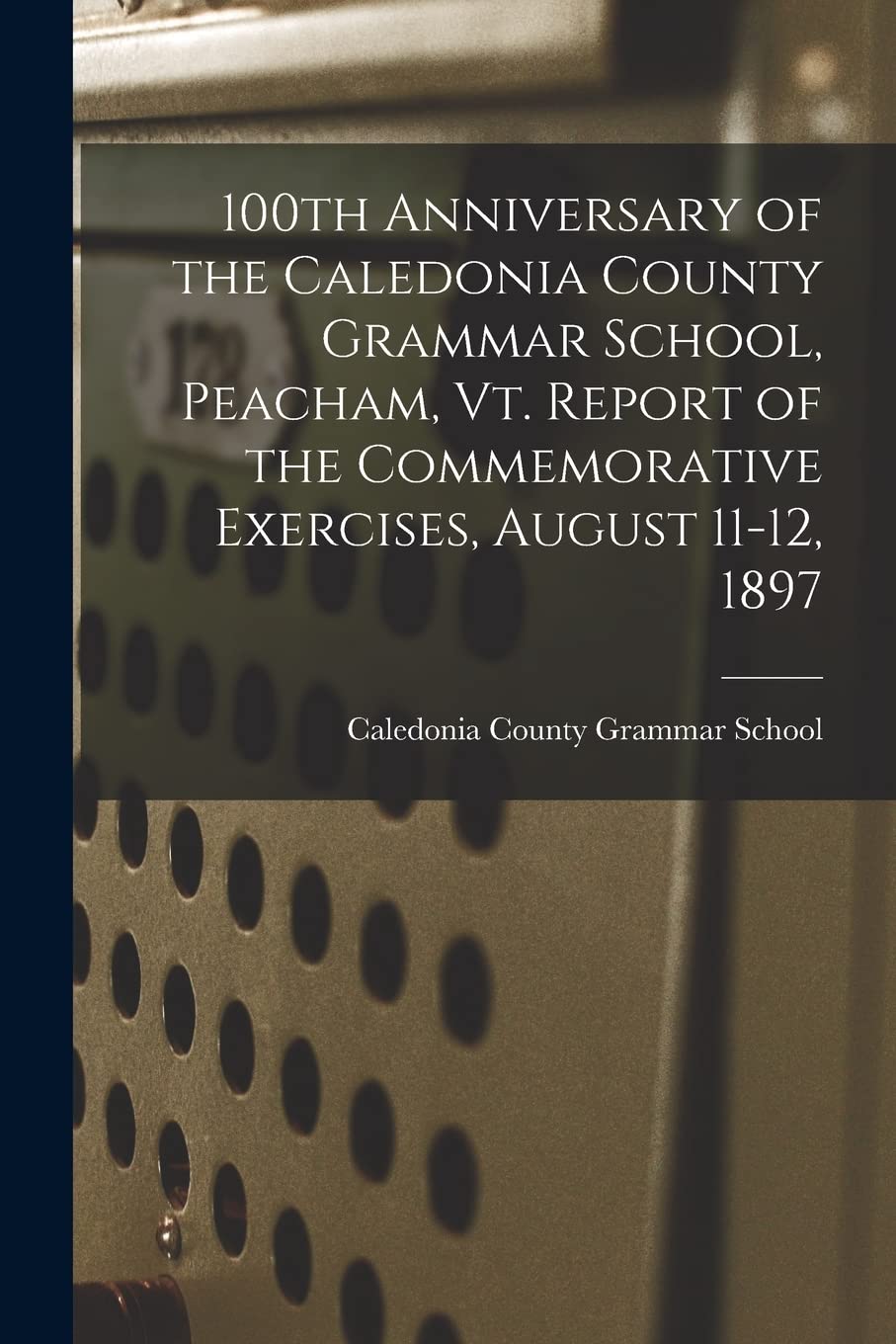 100th Anniversary of the Caledonia County Grammar School, Peacham, Vt. Report of the Commemorative Exercises, August 11-12, 1897 Education & Training