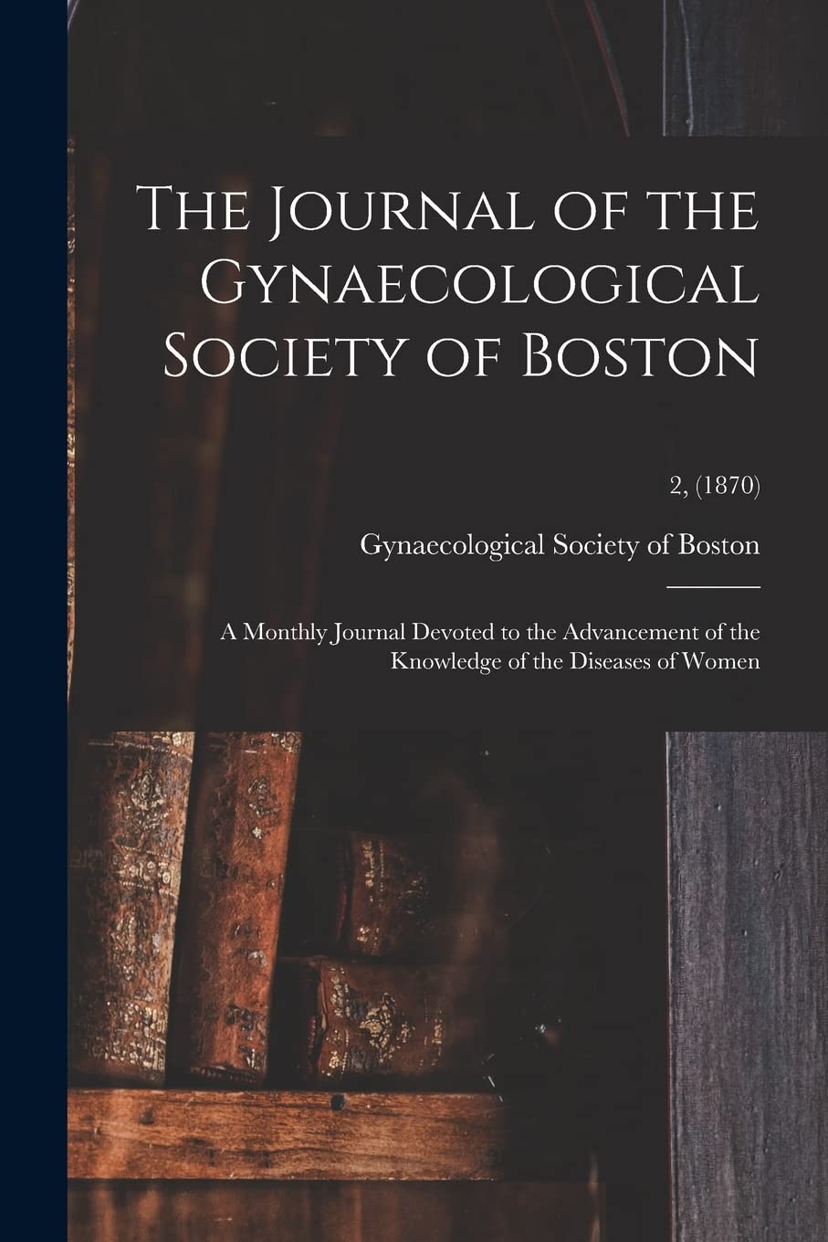 The Journal of the Gynaecological Society of Boston: a Monthly Journal Devoted to the Advancement of the Knowledge of the Diseases of Women; 2, (1870) Medicine