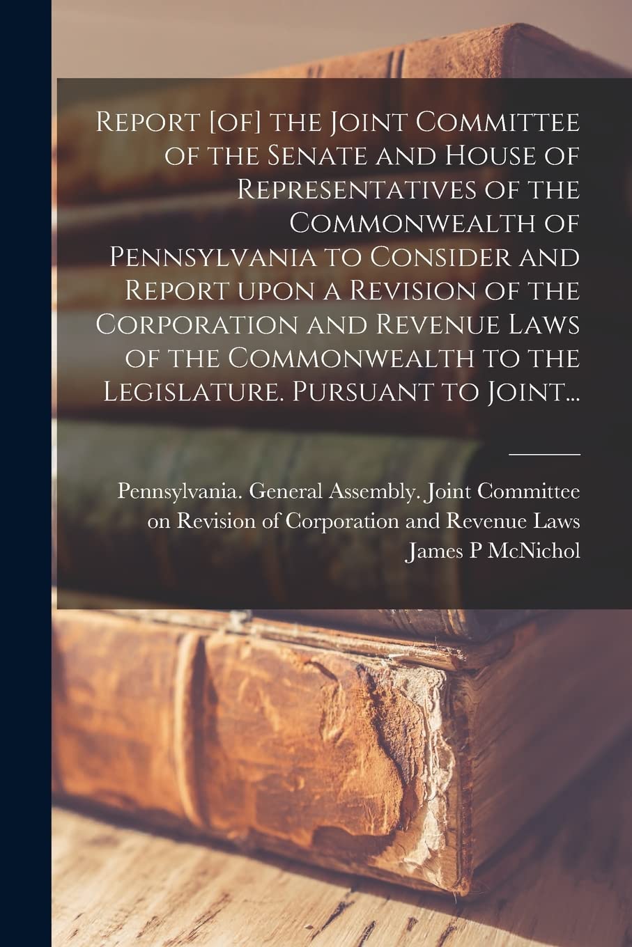Report the Joint Committee of the Senate and House of Representatives of the Commonwealth of Pennsylvania to Consider and Report Upon a Revision ... to the Legislature. Pursuant to Joint... Business, Finance & Career