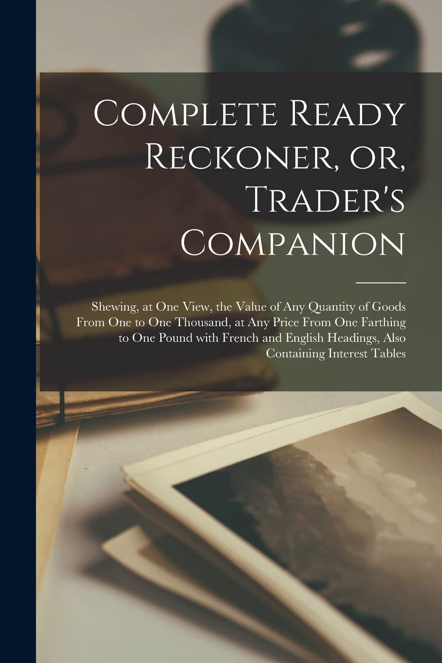 Complete Ready Reckoner, or, Trader's Companion : Shewing, at One View, the Value of Any Quantity of Goods From One to One Thousand, at Any ... Headings, Also Containing Interest Tables Contemporary literature