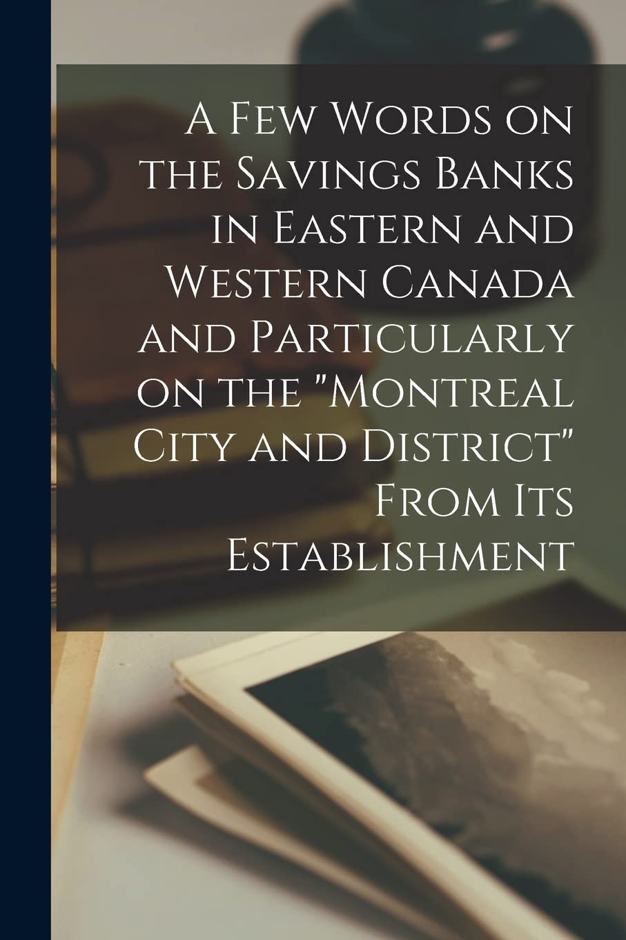 A Few Words on the Savings Banks in Eastern and Western Canada and Particularly on the "Montreal City and District" From Its Establishment Business, Finance & Career