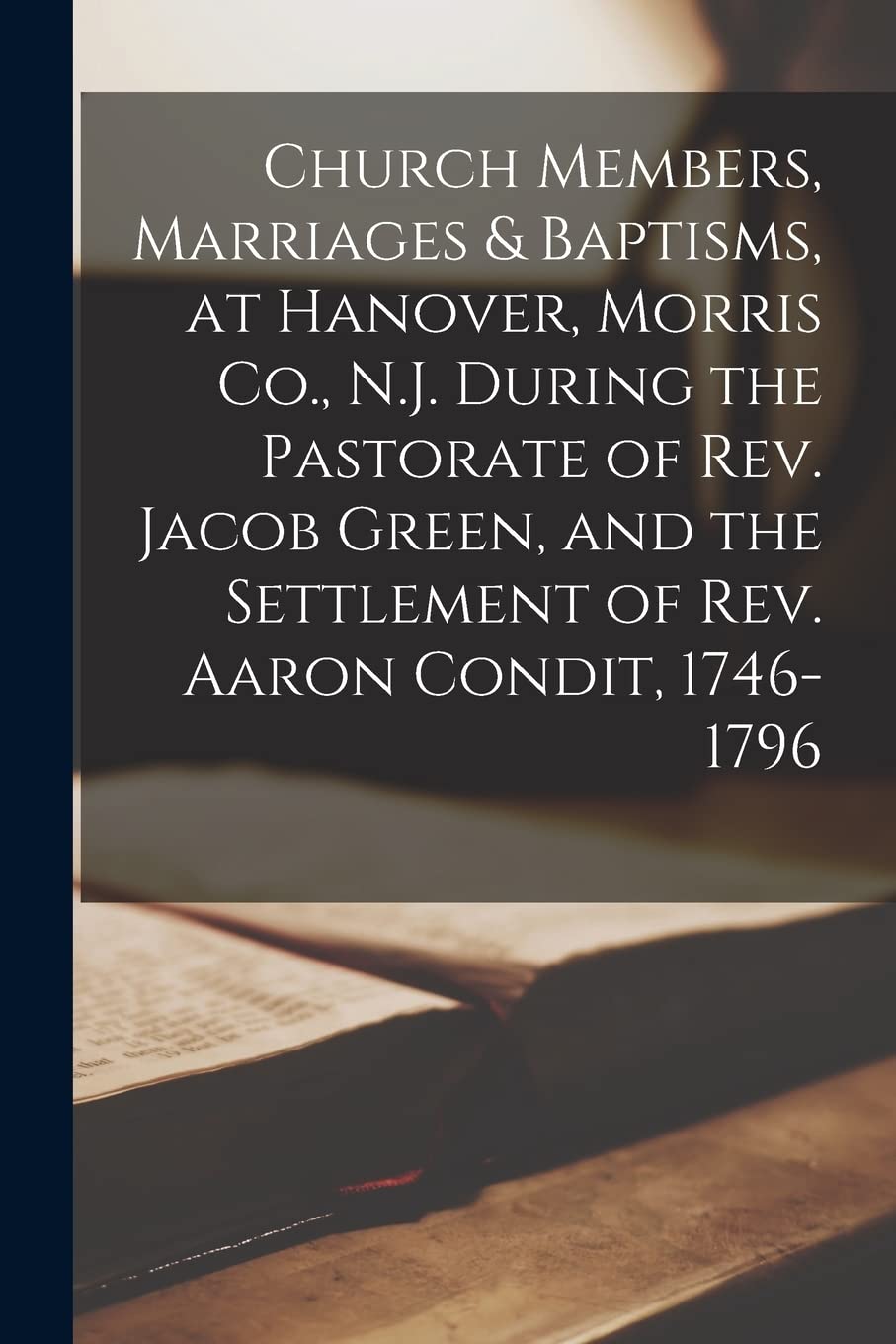 Church Members, Marriages & Baptisms, at Hanover, Morris Co., N.J. During the Pastorate of Rev. Jacob Green, and the Settlement of Rev. Aaron Condit, 1746-1796 Religion & Esotericism