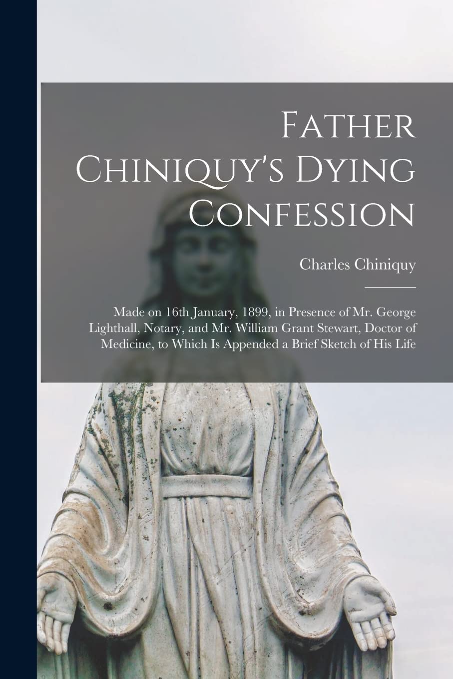 Father Chiniquy's Dying Confession : Made on 16th January, 1899, in Presence of Mr. George Lighthall, Notary, and Mr. William Grant ... Which is Appended a Brief Sketch of His Life book