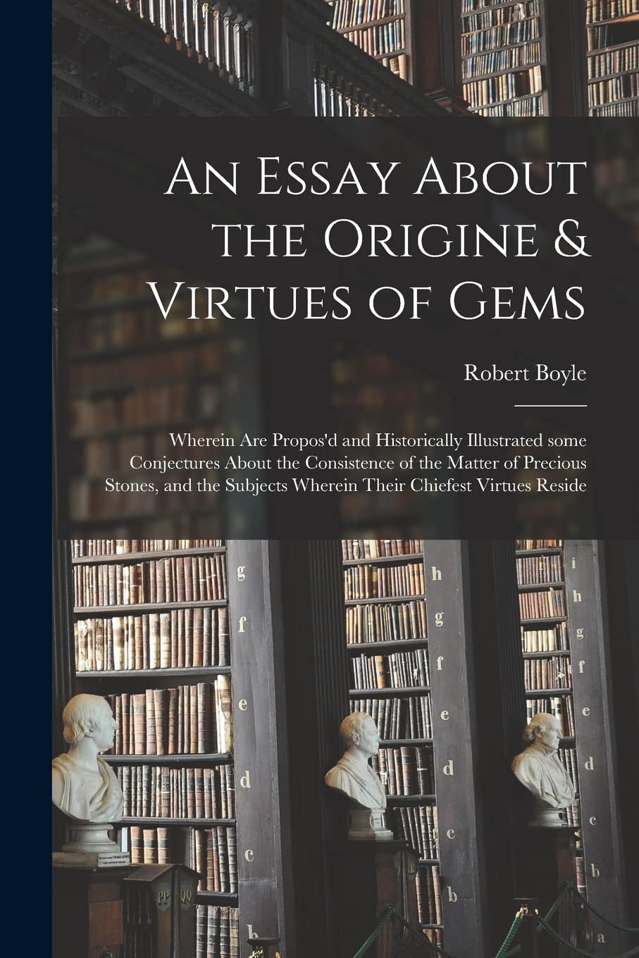 An Essay About the Origine & Virtues of Gems: Wherein Are Propos'd and Historically Illustrated Some Conjectures About the Consistence of the Matter ... Wherein Their Chiefest Virtues Reside Philosophy