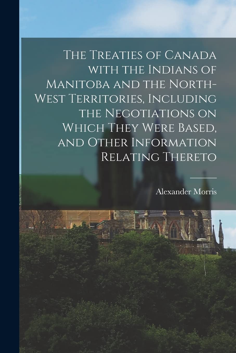 The Treaties of Canada With the Indians of Manitoba and the North-West Territories, Including the Negotiations on Which They Were Based, and Other Information Relating Thereto Politics & History