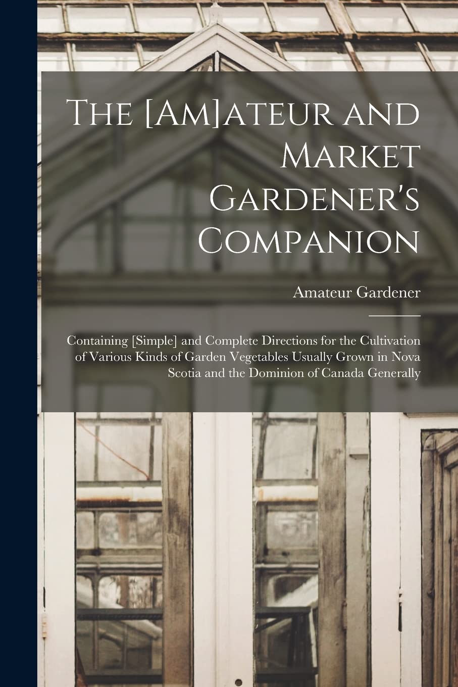 The ateur and Market Gardener's Companion : Containing and Complete Directions for the Cultivation of Various Kinds of Garden ... Scotia and the Dominion of Canada Generally Natural Sciences