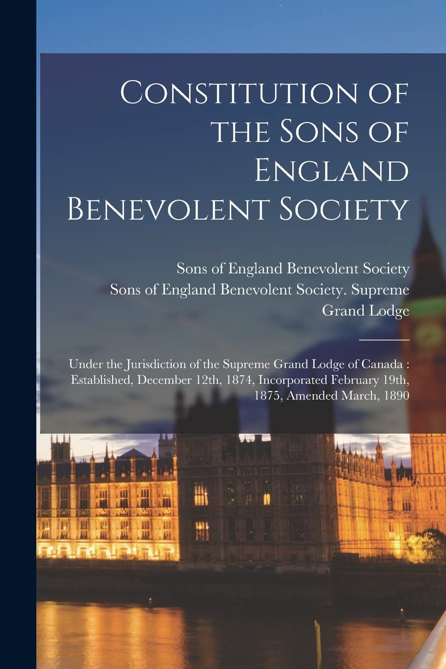 Constitution of the Sons of England Benevolent Society : Under the Jurisdiction of the Supreme Grand Lodge of Canada: Established, December ... February 19th, 1875, Amended March, 1890 Politics & History
