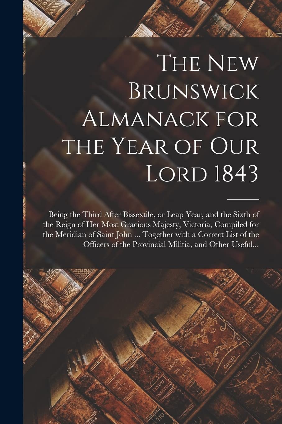 The New Brunswick Almanack for the Year of Our Lord 1843 : Being the Third After Bissextile, or Leap Year, and the Sixth of the Reign of ... Meridian of Saint John ... Together With A... Reference Books