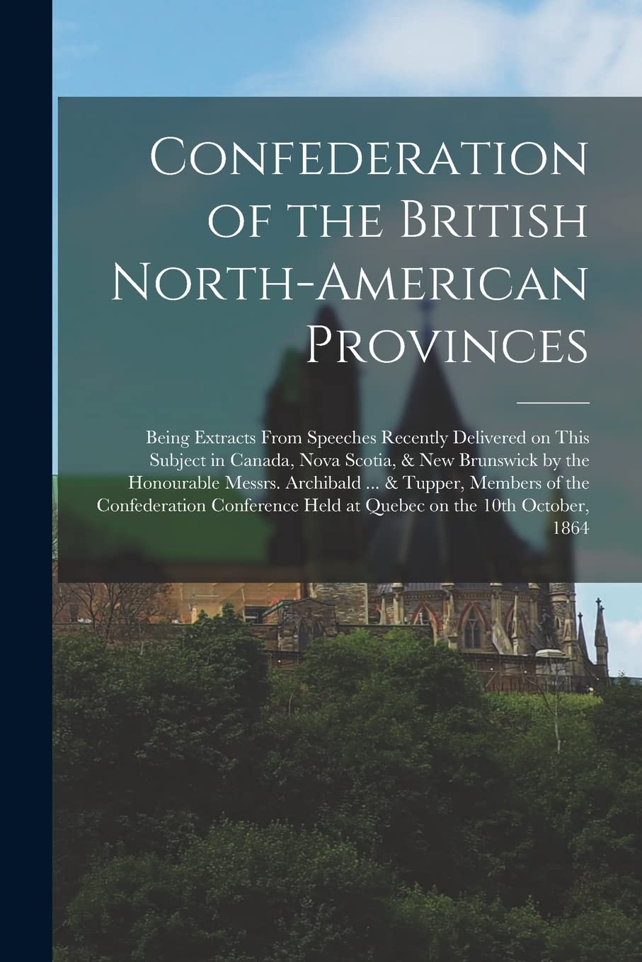 Confederation of the British North-American Provinces : Being Extracts From Speeches Recently Delivered on This Subject in Canada, Nova ... ... & Tupper, Members of the Confederation... Politics & History