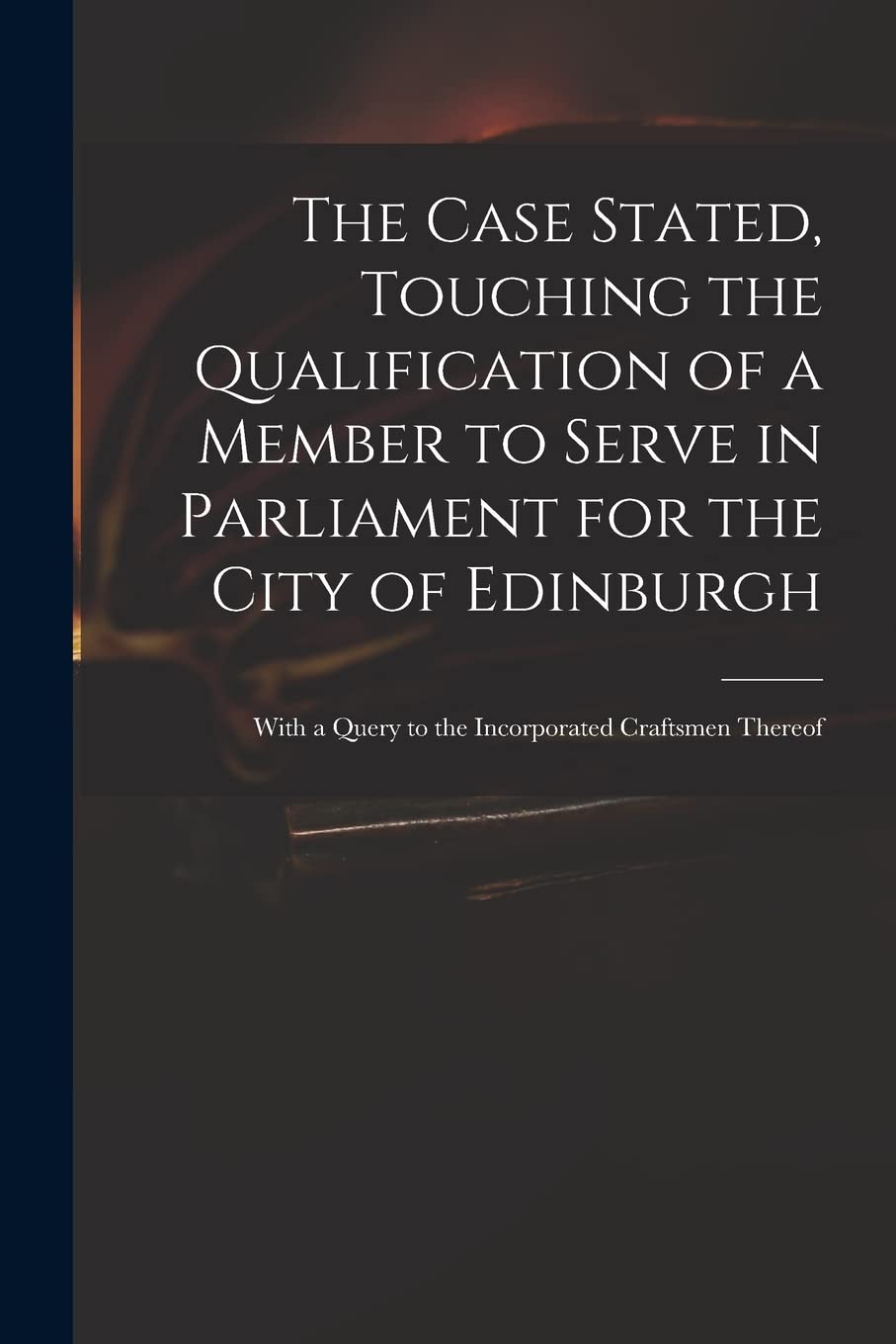 The Case Stated, Touching the Qualification of a Member to Serve in Parliament for the City of Edinburgh: With a Query to the Incorporated Craftsmen Thereof Social Sciences