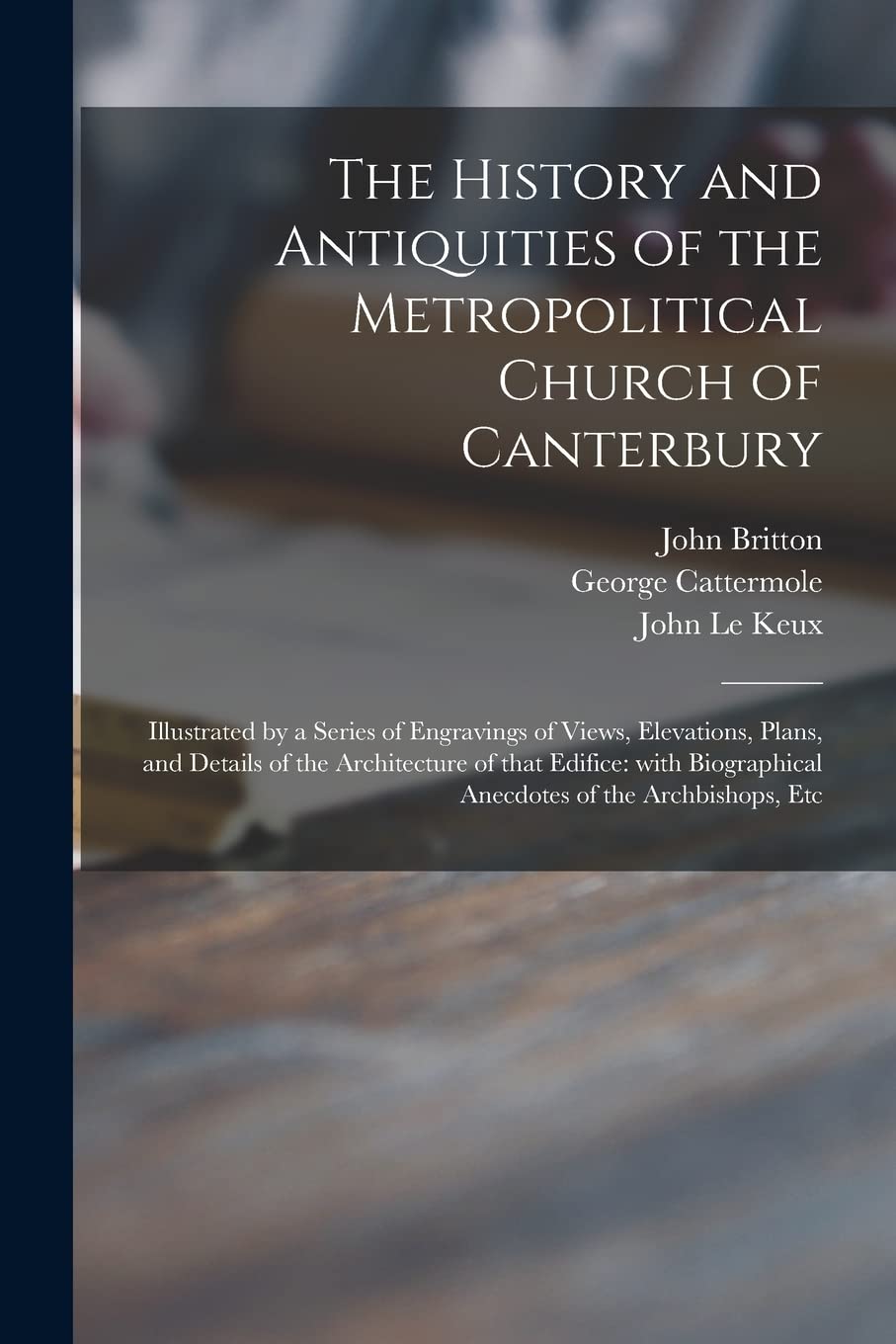 The History and Antiquities of the Metropolitical Church of Canterbury; Illustrated by a Series of Engravings of Views, Elevations, Plans, and Details ... Anecdotes of the Archbishops, Etc Architecture